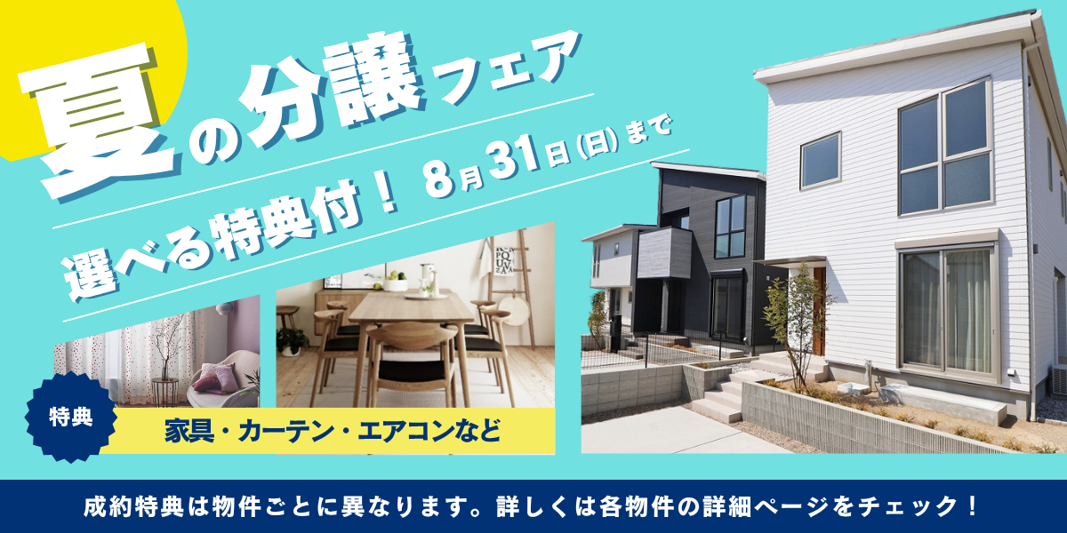 夏の分譲フェア 選べると特典付！8月31日（日）まで 特典：家具・カーテン・エアコンなど 成約特典は物件ごとに異なります。詳しくは各物件の詳細ページをチェック！